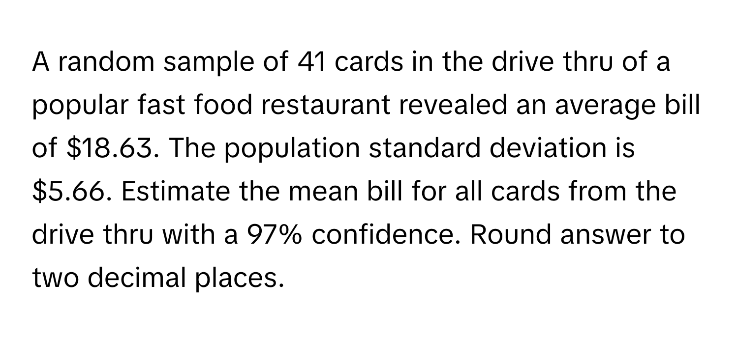 A random sample of 41 cards in the drive thru of a popular fast food restaurant revealed an average bill of $18.63. The population standard deviation is $5.66. Estimate the mean bill for all cards from the drive thru with a 97% confidence. Round answer to two decimal places.