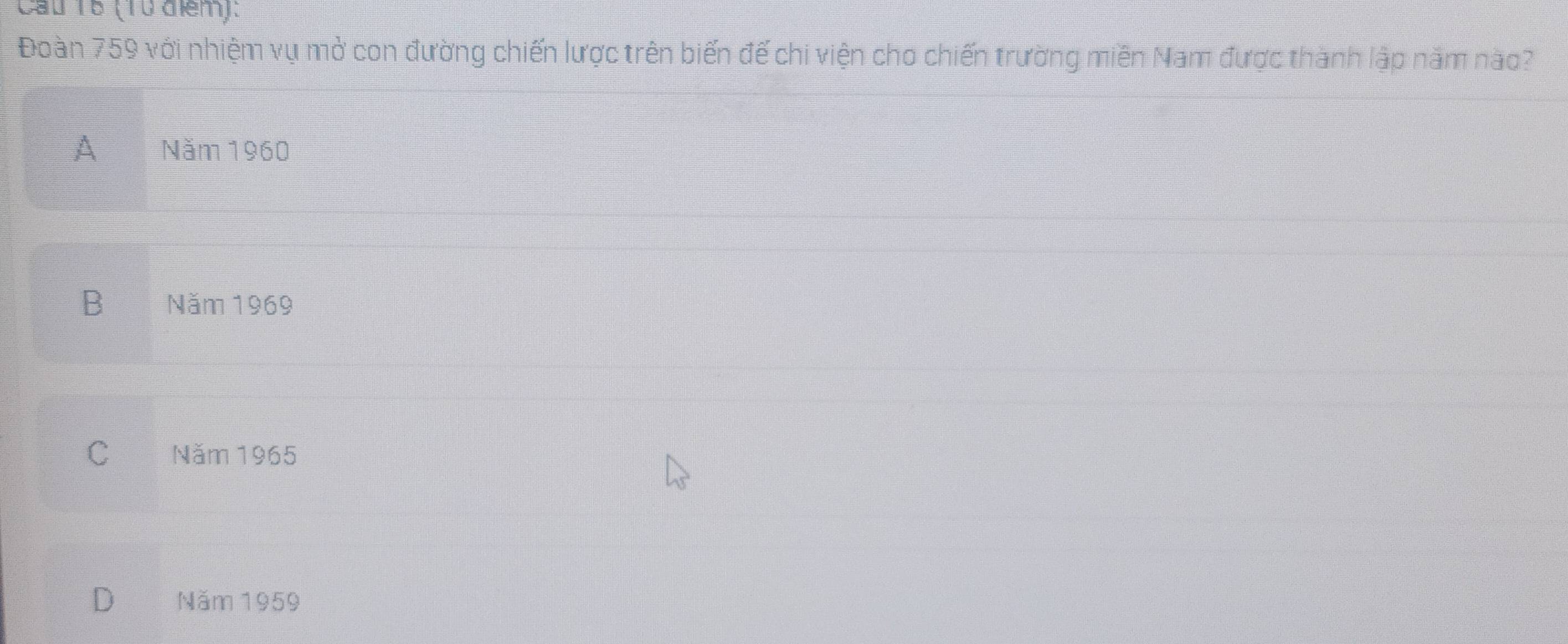 Cầu 18 (10 đểm):
Đoàn 759 với nhiệm vụ mở con đường chiến lược trên biến đế chi viện cho chiến trường miền Nam được thành lập năm nào?
A Năm 1960
B Năm 1969
C Năm 1965
D Năm 1959