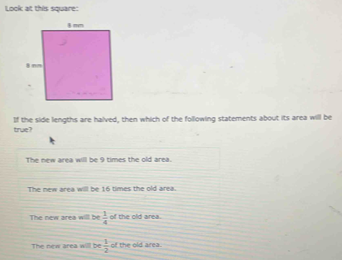 Look at this square:
If the side lengths are halved, then which of the following statements about its area will be
true?
The new area willl be 9 times the old area.
The new area willl be 16 times the old area.
The new area will be  1/4  of the old area.
The new area will be  1/2  of the old area.