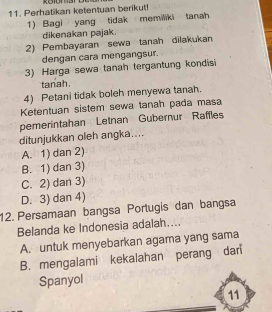 Perhatikan ketentuan berikut!
1) Bagi yang tidak memiliki tanah
dikenakan pajak.
2) Pembayaran sewa tanah dilakukan
dengan cara mengangsur.
3) Harga sewa tanah tergantung kondisi
tanah.
4) Petani tidak boleh menyewa tanah.
Ketentuan sistem sewa tanah pada masa
pemerintahan Letnan Gubernur Raffles
ditunjukkan oleh angka....
A. 1) dan 2)
B. 1) dan 3)
C. 2) dan 3)
D. 3) dan 4)
12. Persamaan bangsa Portugis dan bangsa
Belanda ke Indonesia adalah....
A. untuk menyebarkan agama yang sama
B. mengalami kekalahan perang dari
Spanyol
11