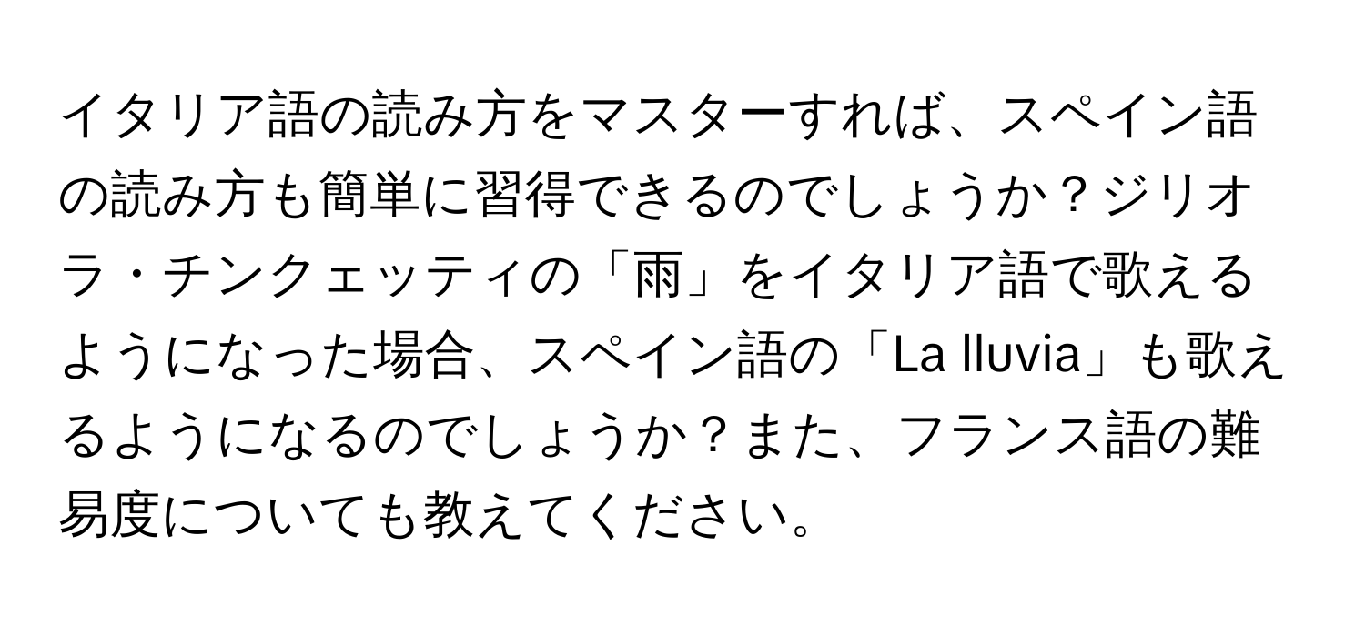 イタリア語の読み方をマスターすれば、スペイン語の読み方も簡単に習得できるのでしょうか？ジリオラ・チンクェッティの「雨」をイタリア語で歌えるようになった場合、スペイン語の「La lluvia」も歌えるようになるのでしょうか？また、フランス語の難易度についても教えてください。