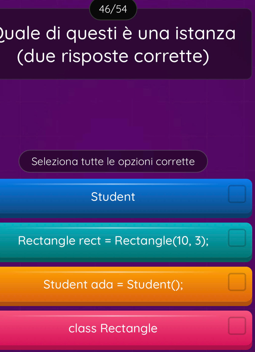 46/54
Quale di questi è una istanza
(due risposte corrette)
Seleziona tutte le opzioni corrette
Student
Rectangle rect = Rectangle (10,3);
Student ada = Student();
class Rectangle