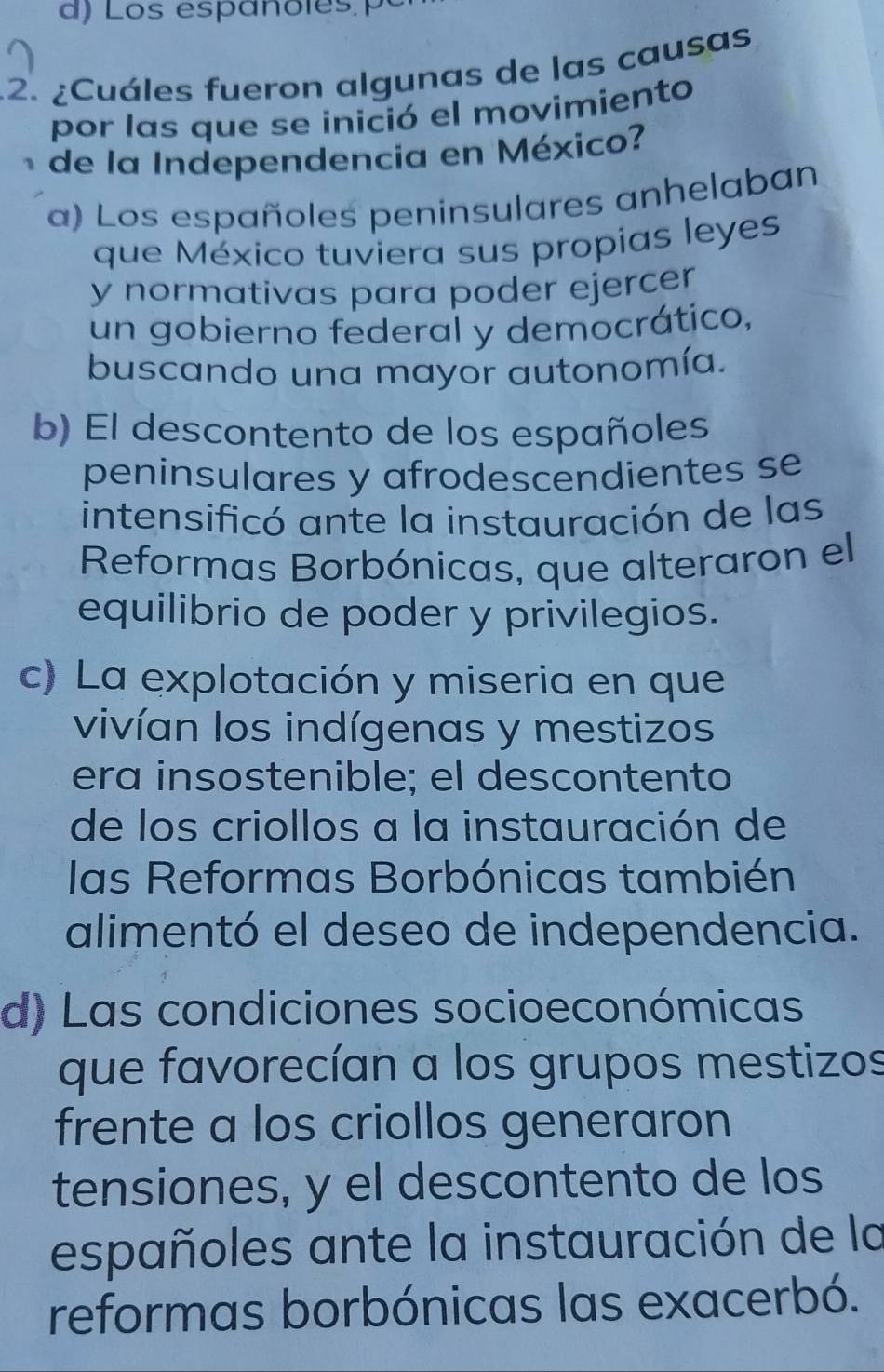 ¿Cuáles fueron algunas de las causas
por las que se inició el movimiento
de la Independencia en México?
a) Los españoles peninsulares anhelaban
que México tuviera sus propias leyes
y normativas para poder ejercer 
un gobierno federal y democrático,
buscando una mayor autonomía.
b) El descontento de los españoles
peninsulares y afrodescendientes se
intensificó ante la instauración de las
Reformas Borbónicas, que alteraron el
equilibrio de poder y privilegios.
c) La explotación y miseria en que
vivían los indígenas y mestizos
era insostenible; el descontento
de los criollos a la instauración de
las Reformas Borbónicas también
alimentó el deseo de independencia.
d) Las condiciones socioeconómicas
que favorecían a los grupos mestizos
frente a los criollos generaron
tensiones, y el descontento de los
españoles ante la instauración de la
reformas borbónicas las exacerbó.