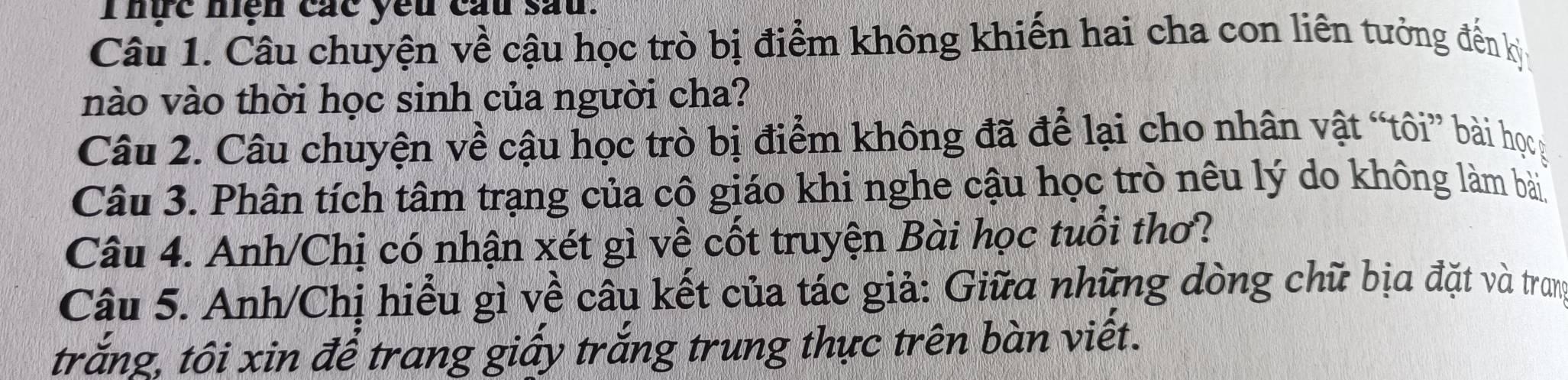 Thực nện các yêu cầu sau. 
Câu 1. Câu chuyện về cậu học trò bị điểm không khiến hai cha con liên tưởng đến kỳ 
nào vào thời học sinh của người cha? 
Câu 2. Câu chuyện về cậu học trò bị điểm không đã để lại cho nhân vật “tôi” bài họg 
Câu 3. Phân tích tâm trạng của cô giáo khi nghe cậu học trò nêu lý do không làm bài 
Câu 4. Anh/Chị có nhận xét gì về cốt truyện Bài học tuổi thơ? 
Câu 5. Anh/Chị hiểu gì về câu kết của tác giả: Giữa những dòng chữ bịa đặt và trang 
trắng, tôi xin để trang giấy trắng trung thực trên bàn viết.