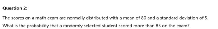 The scores on a math exam are normally distributed with a mean of 80 and a standard deviation of 5. 
What is the probability that a randomly selected student scored more than 85 on the exam?