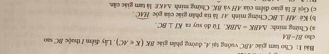 Cho tam giác ABC vuông tại A, đường phân giác BK(K∈ AC). Lấy điểm / thuộc BC sao 
cho BI=BA
a) Chứng minh: △ ABK=△ IBK. Từ đó suy ra KI⊥ BC. 
b) Kẻ AH⊥ BC Chứng minh 4/ là tia phân giác của góc widehat HAC. 
c) Gọi E là giao điểm của AH và BK. Chứng minh △ AKE là tam giác cân.