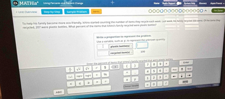 MATHiaª Using Percents and Percent Change Home la Suppór System Helg Glossavy Apen Francis 
: Unit Overview Step-by-Step Sample Problem Hants I'm Done 
To help his family become more eco-friendly, Ichiro started counting the number of items they recycle each week. Last week, his family recycled 300 items. Of the items they 
recycled, 207 were plastic bottles. What percent of the items that Ichiro's family recycled were plastic bottles? 
Write a proportion to represent the problem. 
Use a variable, such as y, to represent the unknown quantity. 
1 plastic bottle(s) 
recycled item(s) 100
Enter the percent of items that Ichiro's family recycled that were plastic bomes
 x/y  sqrt(x) sqrt[3](x) r $ x ( ) 7 8 9 + Enter 
1· 1 log(x) log (x) π % ^ 4 5 6. Priy 
hand
< 2 > + y I 2 3 
Choose Variable 0 
ABC