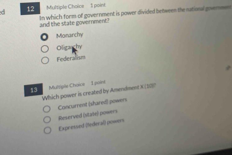 In which form of government is power divided between the national government
and the state government?
. Monarchy
Oligarchy
Federalism
13 Multiple Choice 1 point
Which power is created by Amendment X (10)?
Concurrent (shared) powers
Reserved (state) powers
Expressed (federal) powers