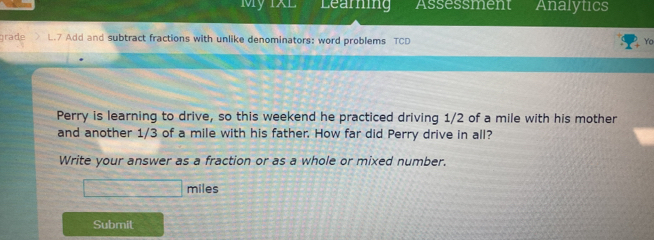 My 1XL Learning Assessment Analytics 
grade L.7 Add and subtract fractions with unlike denominators: word problems TCD Yo 
Perry is learning to drive, so this weekend he practiced driving 1/2 of a mile with his mother 
and another 1/3 of a mile with his father. How far did Perry drive in all? 
Write your answer as a fraction or as a whole or mixed number.
□ miles
Submit