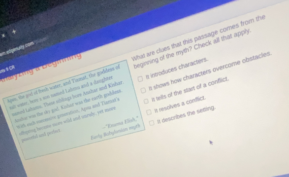 edgenuity.com
Apsu, the god of fresh water, and Tiamat, the goddess of What are clues that this passage comes from the
rts 9 CR
Mnaryzing a Begiing
salt water, bore a son named Lahmu and a daughter beginning of the myth? Check all that apply
bamed Lahamu. These siblings bore Anshar and Kishar It introduces characters.
Anshar was the sky god. Kishar was the earth goddess It shows how characters overcome obstacles
With each successive generation, Apsu and Tiamat's It tells of the start of a conflict.
It resolves a conflict.
offspring became more wild and unruly, yet more
Early Babylonian myth It describes the setting.
powerful and perfect —"Enuma Elish,"