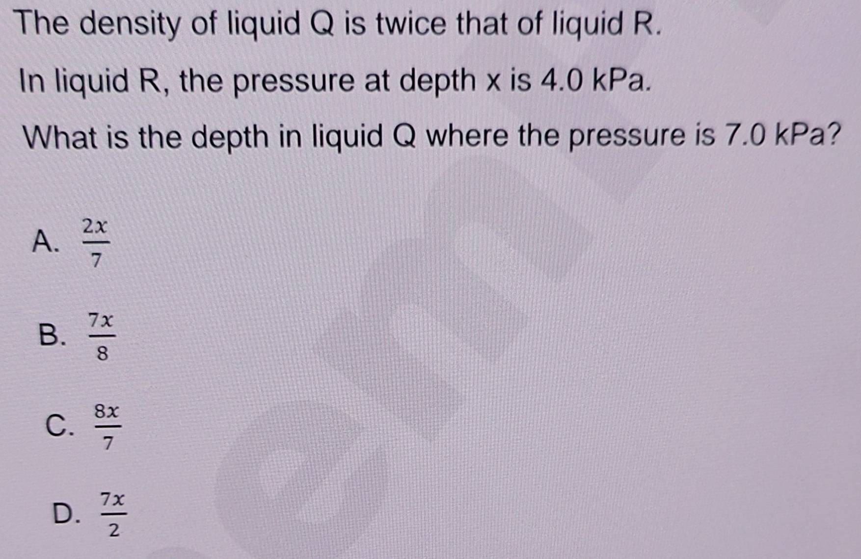 The density of liquid Q is twice that of liquid R.
In liquid R, the pressure at depth x is 4.0 kPa.
What is the depth in liquid Q where the pressure is 7.0 kPa?
A.  2x/7 
B.  7x/8 
C.  8x/7 
D.  7x/2 