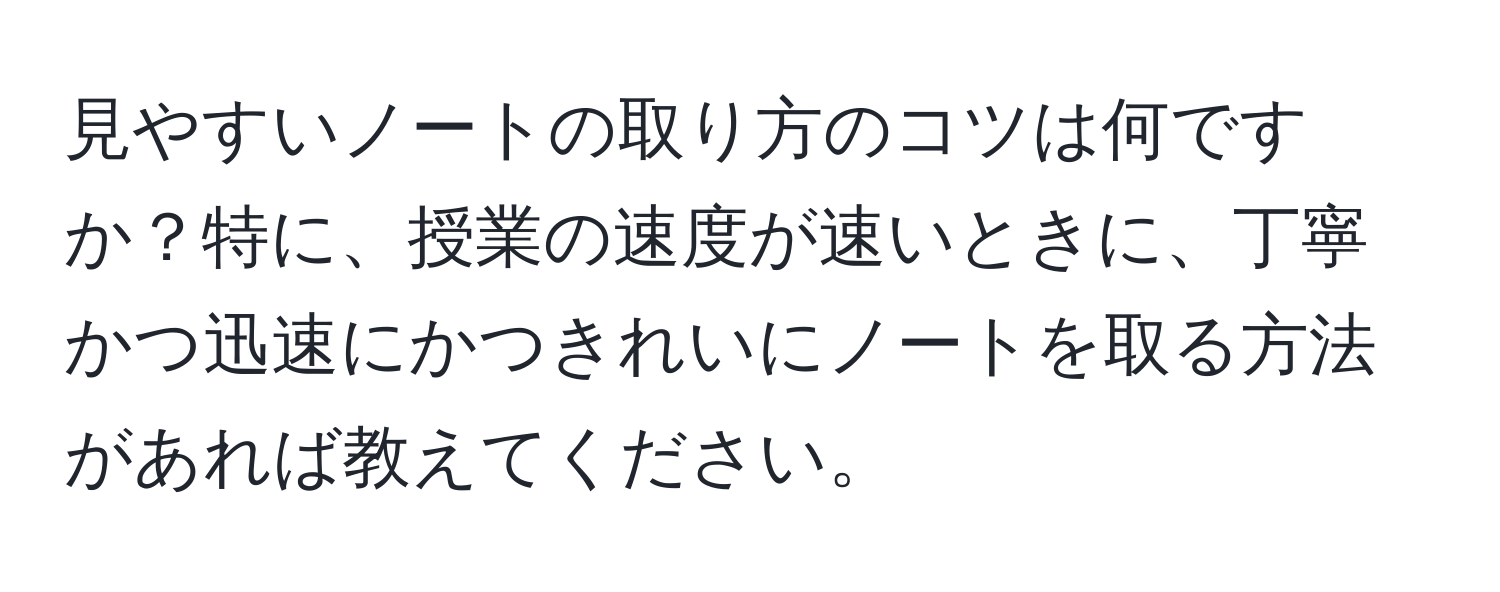 見やすいノートの取り方のコツは何ですか？特に、授業の速度が速いときに、丁寧かつ迅速にかつきれいにノートを取る方法があれば教えてください。