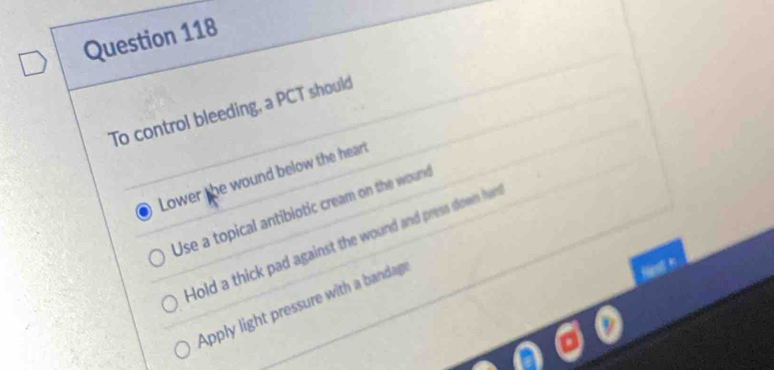 To control bleeding, a PCT should
Lower the wound below the heart
Use a topical antibiotic cream on the wound
Hold a thick pad against the wound and press down han
Apply light pressure with a bandag