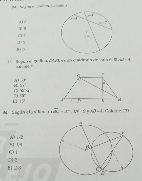 Según el gráfico, calcule x.
A) 8
B) 9
C) 4
D) 5
E) 6
35. Según el gráfico, DCFE es un cuadrado de lado 6. Si AD=4,
calcule x.
A) 53°
/B) 37°
C) 53°/2
D) 30°
E) 15°
36. Según el gráfico, mwidehat BC=37°,BF=9 y AB=4. Calcule CD.
A) 1/2
B) 1/4
C) 1
D) 2
E) 2/3