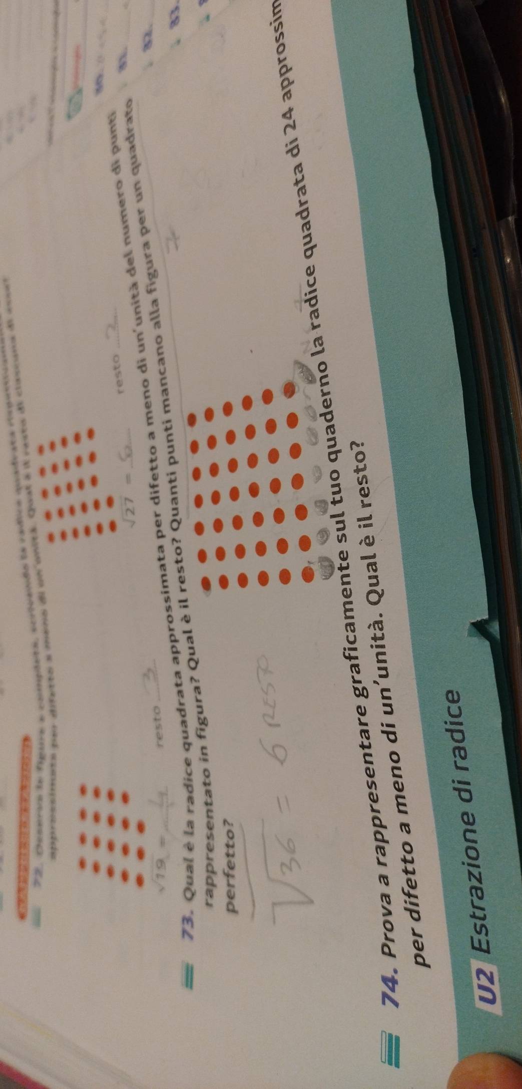Dcseris le figura a compiera, scrivendo la rádica quado 
approesimeto aer difetto a meno dl un onitá. Quual a
sqrt(27)=
resto 
73. Qual è la radice quadrata approssimata per difetto a meno di un'unità del numero di punti
sqrt(19)=
8._ 
resto 
rappresentato in figura? Qual è il resto? Quanti punti mancano alla figura per un quadrato 
33 
perfetto? 
74. Prova a rappresentare graficamente sul tuo quaderno la radice quadrata di 24 approssim 
per difetto a meno di un’unità. Qual è il resto? 
U2 Estrazione di radice