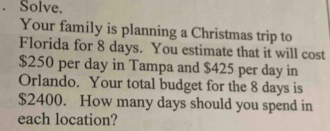 Solve. 
Your family is planning a Christmas trip to 
Florida for 8 days. You estimate that it will cost
$250 per day in Tampa and $425 per day in 
Orlando. Your total budget for the 8 days is
$2400. How many days should you spend in 
each location?