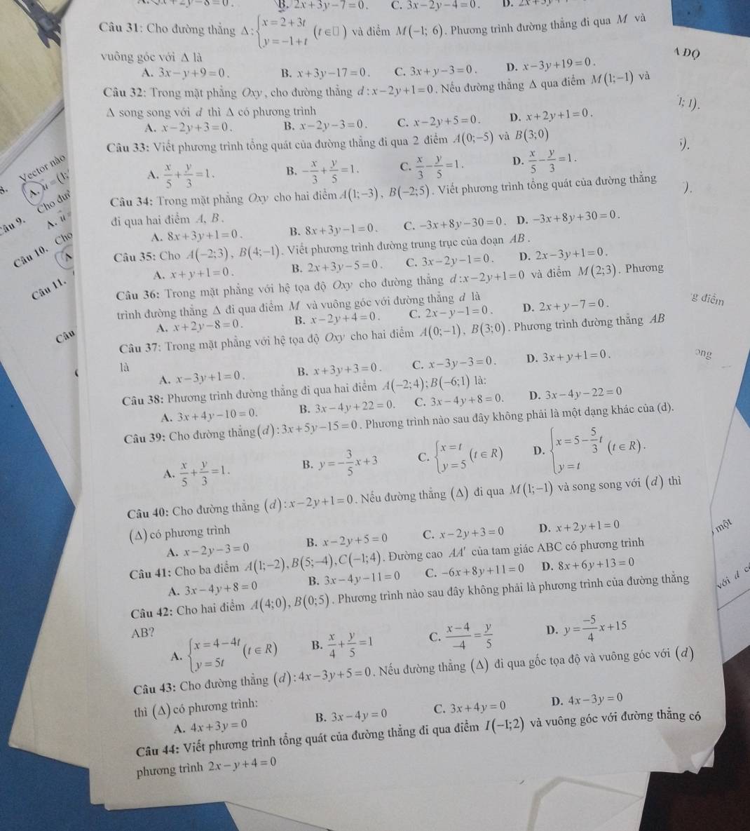 x+2y-6=0 B. 2x+3y-7=0. C. 3x-2y-4=0. D.
* Câu 31: Cho đường thắng Delta :beginarrayl x=2+3t y=-1+tendarray. (t∈ □ ) và điểm M(-1;6). Phương trình đường thẳng đi qua M và
vuông góc với △ la
A D(
A. 3x-y+9=0. B. x+3y-17=0. C. 3x+y-3=0. D. x-3y+19=0.
Câu 32: Trong mặt phẳng Oxy , cho đường thẳng d:x-2y+1=0.Nếu đường thẳng Δ qua điểm M(1;-1)vee a
A song song với đ thì A có phương trình
1; 1).
A. x-2y+3=0. B. x-2y-3=0. C. x-2y+5=0. D. x+2y+1=0.
Câu 33: Viết phương trình tổng quát của đường thẳng đi qua 2 điểm A(0;-5) và B(3;0)
).
A.  x/5 + y/3 =1. B. - x/3 + y/5 =1. C.  x/3 - y/5 =1. D.  x/5 - y/3 =1.
Vector nào
A. u=(1;
Câu 34: Trong mặt phẳng Oxy cho hai điểm A(1;-3),B(-2;5). Viết phương trình tổng quát của đường thẳng ).
âu 9. Cho du vector u= A. đi qua hai điểm A, B . -3x+8y-30=0 D. -3x+8y+30=0.
A Câu 35: Cho A(-2;3),B(4;-1). Viết phương trình đường trung trục của đoạn AB .
Câu 10. Cho
A. 8x+3y+1=0. B. 8x+3y-1=0. C.
A. x+y+1=0. B. 2x+3y-5=0. C. 3x-2y-1=0. D. 2x-3y+1=0.
Câu 36: Trong mặt phẳng với hệ tọa độ Oxy cho đường thẳng d:x-2y+1=0 và điểm M(2;3). Phương
Câu 11.
trình đường thắng Δ đi qua điểm Mỹ và vuông góc với đường thắng đ là
A. x+2y-8=0. B. x-2y+4=0. C. 2x-y-1=0. D. 2x+y-7=0.
g điểm
Câu 37: Trong mặt phẳng với hhat c tọa độ Oxy cho hai điểm A(0;-1),B(3;0). Phương trình đường thắng AB
Câu
A. x-3y+1=0. B. x+3y+3=0. C. x-3y-3=0. D. 3x+y+1=0.
ong
là là:
Câu 38: Phương trình đường thắng đi qua hai điểm A(-2;4);B(-6;1)
A. 3x+4y-10=0. B. 3x-4y+22=0. C. 3x-4y+8=0. D. 3x-4y-22=0
Câu 39: Cho đường thẳng(đ) :3x+5y-15=0. Phương trình nào sau đây không phải là một dạng khác của (d).
A.  x/5 + y/3 =1. B. y=- 3/5 x+3 C. beginarrayl x=t y=5endarray. (t∈ R) D. beginarrayl x=5- 5/3 t y=tendarray. (t∈ R).
Câu 40: Cho đường thẳng  1 (d):x-2y+1=0.  Nếu đường thắng (A) đi qua M(1;-1) và song song với (d) thì
(∆) có phương trình
A. x-2y-3=0 B. x-2y+5=0 C. x-2y+3=0 D. x+2y+1=0
một
Câu 41: Cho ba điểm A(1;-2),B(5;-4),C(-1;4). Đường cao AA' của tam giác ABC có phương trình
A. 3x-4y+8=0 B. 3x-4y-11=0 C. -6x+8y+11=0 D. 8x+6y+13=0
Câu 42: Cho hai điểm A(4;0),B(0;5). Phương trình nào sau dây không phải là phương trình của đường thẳng với d c
AB? C.  (x-4)/-4 = y/5  D. y= (-5)/4 x+15
A. beginarrayl x=4-4t y=5tendarray. (t∈ R) B.  x/4 + y/5 =1
Câu 43: Cho đường thẳng (đ) :4x-3y+5=0. Nếu đường thẳng (Δ) đi qua gốc tọa độ và vuông góc với (đ)
thì (A) có phương trình:
A. 4x+3y=0 B. 3x-4y=0 C. 3x+4y=0 D. 4x-3y=0
Câu 44: Viết phương trình tổng quát của đường thẳng đi qua điểm I(-1;2) và vuông góc với đường thẳng có
phương trình 2x-y+4=0