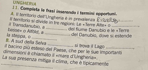 UNGHERIA 
11. Completa le frasi inserendo i termini opportuni. 
A. II territorio dell'Ungheria è in prevalenza 
Il territorio si divide in tre regioni: Le «Terre Alte» o _, 
il Transdanubio, a_ 
del fiume Danubio e le «Terre 
basse» o Alföld, a _del Danubio, dove si estende 
la steppa, o_ 
B. A sud della Selva _si trova il Lago 
il bacino più esteso del Paese, che per le sue importanti 
dimensioni è chiamato il «mare d'Ungheria». 
_La sua presenza mitiga il clima, che è tipicamente