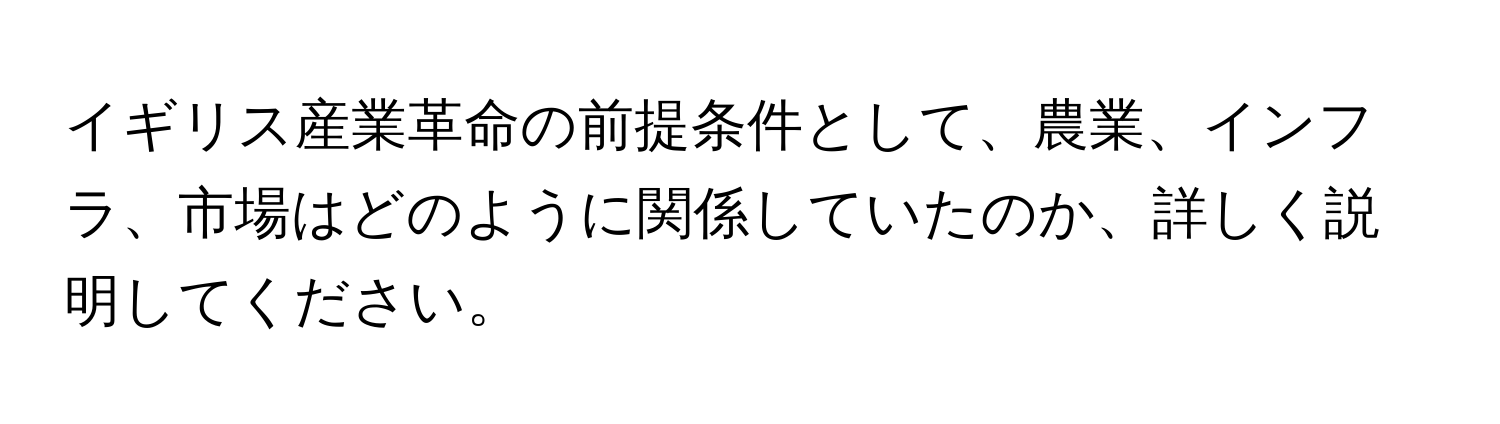 イギリス産業革命の前提条件として、農業、インフラ、市場はどのように関係していたのか、詳しく説明してください。