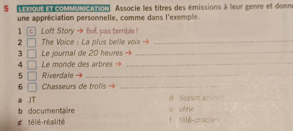 LEXIOUEET COMMUNICATION Associe les titres des émissions à leur genre et donne
une appréciation personnelle, comme dans l'exemple.
1 c Loft Story → Bof, pas terrible !
2 The Voice : La plus belle voix_
3 Le journal de 20 heures_
4 Le monde des arbres
_
5 Riverdale
_
6 Chasseurs de trolls_
a d dessin anim?
b documentaire série
télé-réalité
f télé-crochet