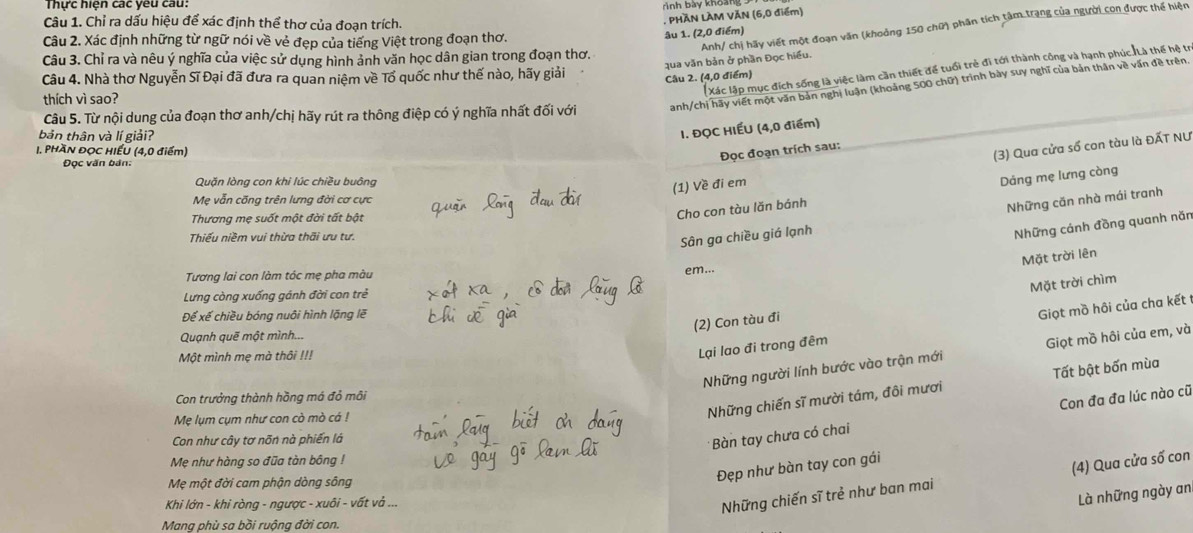 Thực hiện các yêu cau. rình bày khoàng
Câu 1. Chỉ ra dấu hiệu để xác định thể thơ của đoạn trích.
. PHÃN LÀM VĂN (6,0 điểm)
Câu 2. Xác định những từ ngữ nói về vẻ đẹp của tiếng Việt trong đoạn thơ.
Câu 3. Chỉ ra và nêu ý nghĩa của việc sử dụng hình ảnh văn học dân gian trong đoạn thơ. âu 1. (2,0 điểm)
Câu 4. Nhà thơ Nguyễn Sĩ Đại đã đưa ra quan niệm về Tổ quốc như thế nào, hãy giải
Câu 2. (4,0 điểm) qua văn bản ở phần Đọc hiểu. Anh/ chị hãy viết một đoạn văn (khoởng 150 chữ) phân tích tâm trang của người con được thể hiện
Xác lập mục đích sống là việc làm cần thiết để tuổi trẻ đi tới thành công và hạnh phúc Là thế hệ tr
Câu 5. Từ nội dung của đoạn thơ anh/chị hãy rút ra thông điệp có ý nghĩa nhất đối với anh/chị hãy viết một văn bản nghị luận (khoảng 500 chữ) trình bày suy nghĩ của bản thân về văn đề trên.
thích vì sao?
bản thân và lí giải?
I. ĐQC HIẾU (4,0 điểm)
1. PhAn ĐọC HIẾU (4,0 điểm)
(3) Qua cửa số con tàu là ĐẤT NƯ
Đọc đoạn trích sau:
Đọc văn bản:
Quặn lòng con khi lúc chiều buông
(1) Về đi em
Cho con tàu lǎn bánh Dảng mẹ lưng còng
Mẹ vẫn cống trên lưng đời cơ cực
Sân ga chiều giá lạnh Những căn nhà mái tranh
Thương mẹ suốt một đời tất bật
Thiếu niềm vui thừa thãi ưu tư.
Những cảnh đồng quanh năn
Mặt trời lên
Tương lai con làm tóc mẹ pha màu
em...
Mặt trời chìm
Lưng còng xuống gánh đời con trẻ
Để xế chiều bóng nuôi hình lặng lẽ
(2) Con tàu đi
Quạnh quē một mình...
Những người lính bước vào trận mới Giọt mồ hôi của em, và
Một mình mẹ mà thôi !!!
Lại lao đi trong đêm Giọt mồ hôi của cha kết
Con trưởng thành hồng má đỏ môi
Mẹ lụm cụm như con cò mò cá !
Những chiến sĩ mười tám, đôi mươi Tất bật bốn mùa
Con như cây tơ nõn nà phiến là
Bàn tay chưa có chai Con đa đa lúc nào cũ
Mẹ như hàng so đũa tàn bông !
Mẹ một đời cam phận dòng sông
Đẹp như bàn tay con gái
Khi lớn - khi ròng - ngược - xuôi - vất vả ...
Những chiến sĩ trẻ như ban mai (4) Qua cửa số con
Là những ngày an
Mang phù sa bồi ruộng đời con.
