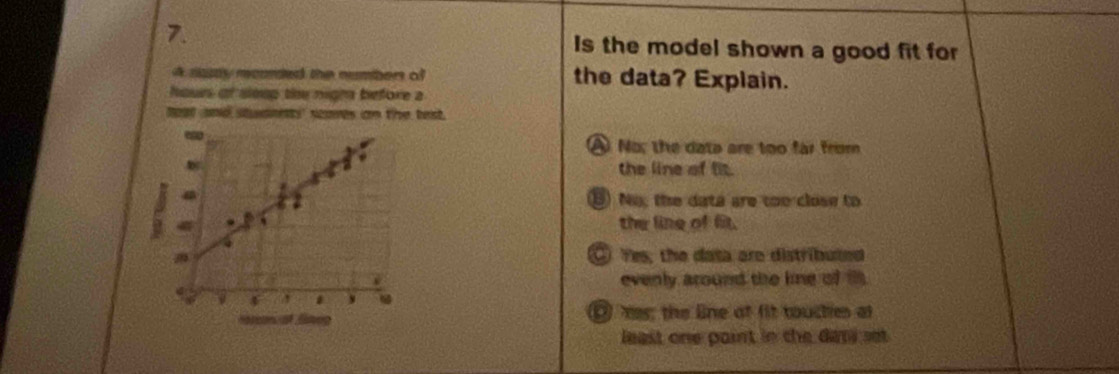 Is the model shown a good fit for
A raspy mourded the number of the data? Explain.
hours of sleep the nigh before a
teat aad stmnetty scames on the test .
A No; the data are too far from
the line of fit.
B) No, the data are too close to
the line of fit.
④ Yes; the dasa are distributed
evenly around the line of i
⑨ mes; the line of fit toucties at
least one paint in the dari set