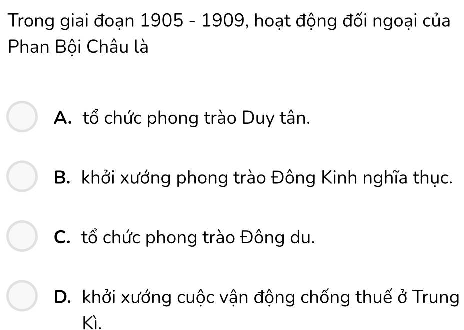 Trong giai đoạn 1905 - 1909, hoạt động đối ngoại của
Phan Bội Châu là
A. tổ chức phong trào Duy tân.
B. khởi xướng phong trào Đông Kinh nghĩa thục.
C. tổ chức phong trào Đông du.
D. khởi xướng cuộc vận động chống thuế ở Trung
Kì.