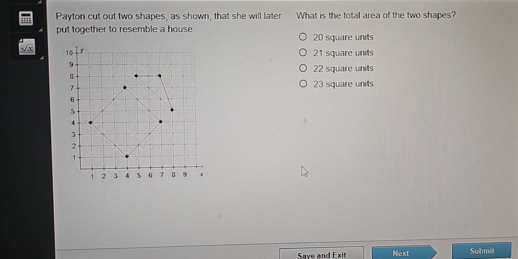 Payton cut out two shapes, as shown, that she will later What is the total area of the two shapes?
put together to resemble a house.
20 square units
sqrt(x)
21 square units
22 square units
23 square units
Save and Exit Next
Submit