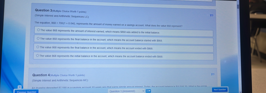 Question 3(Multiple Choice Worth 1 points)
(Simple Interest and Arithmetic Sequences LC)
The equation, 868=700(1+0.04t) , represents the amount of money earned on a savings account. What does the value 868 represent?
The value 868 represents the amount of interest earned, which means $868 was added to the initial balance
The value 868 represents the final balance in the account, which means the account balance started with $868
The value 868 represents the final balance in the account, which means the account ended with $868
The value 868 represents the initial balance in the account, which means the account balance ended with $868
Question 4(Multiple Choice Worth 1 points)
(Simple Interest and Arithmetic Sequences MC)
An investor deposited $7 590 in a savinns account 10 years ann that ears simnle annual interest. Iodav the account balance is $11 916.90. What is the simple
Previous Question Question 1 (Answered) Next Question