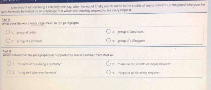 Juan dreamt of becoming a celebrity one day, when he would finally see his name in the credits of major movies. He imagined wherever he
went he would be trailed by an entourage that would immediately respond to his every request.
Part A
What does the word entourage mean in the paragraph?
1. group of critics 2. group of amateurs
3. group of assistants 4. group of colleagues
Part B
Which detail from the paragraph best supports the correct answer from Part A?
1. "dreamt of becoming a celebrity" 2. ''name in the credits of major movies''
3. "imagined wherever he went" 4. "respond to his every request