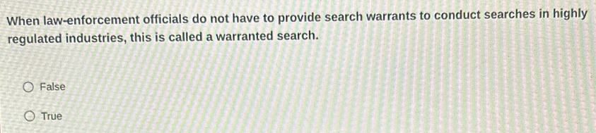 When law-enforcement officials do not have to provide search warrants to conduct searches in highly
regulated industries, this is called a warranted search.
False
True