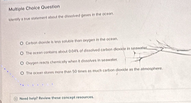 Question
Identify a true statement about the dissolved gases in the ocean.
O Carbon dioxide is less soluble than oxygen in the ocean.
The ecean contains about 0.04% of dissolved carbon dioxide in seawater.
Oxygen reacts chemically when it dissolves in seawater.
The ocean stores more than 50 times as much carbon dioxide as the atmosphere.
Need help? Review these concept resources.