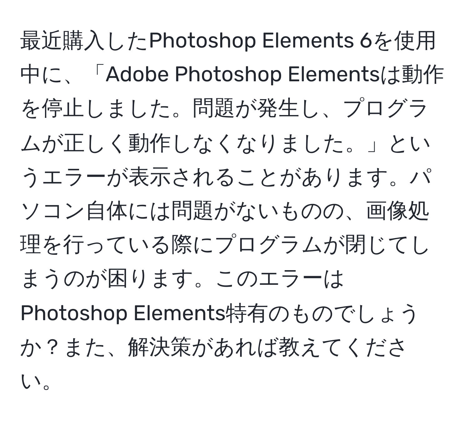 最近購入したPhotoshop Elements 6を使用中に、「Adobe Photoshop Elementsは動作を停止しました。問題が発生し、プログラムが正しく動作しなくなりました。」というエラーが表示されることがあります。パソコン自体には問題がないものの、画像処理を行っている際にプログラムが閉じてしまうのが困ります。このエラーはPhotoshop Elements特有のものでしょうか？また、解決策があれば教えてください。