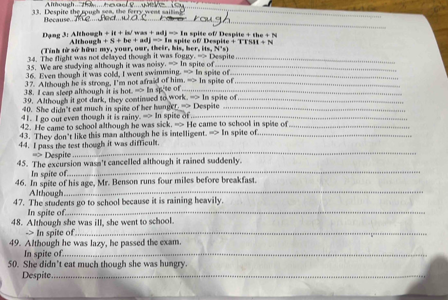 Although ... ... 
33. Despite the rough sea, the ferry went sailing_ 
_ 
Because.. 

Dạng 3: Although + it + is / vas+adj=>In spite of/ Despite +the+N
Althoug h+S+be+adj=>I_n n spite of espit 'TTSH+N
(Tính từ sở hữu: my, your, our, their, his, her, its N^*s)
34. The flight was not delayed though it was foggy ,=>0 Despite_ 
35. We are studying although it was noisy. =2 In spite of_ 
36. Even though it was cold, I went swimming. => In spite of._ 
37. Although he is strong, I'm not afraid of him. =>1 In spite of_ 
38. I can sleep although it is hot. => In spite of_ 
39. Although it got dark, they continued to work. => In spite of_ 
40. She didn’t eat much in spite of her hunger. -> Despite_ 
41. I go out even though it is rainy. => In spite of ._ 
42. He came to school although he was sick. => He came to school in spite of_ 
43. They don’t like this man although he is intelligent. => In spite of_ 
_ 
44. I pass the test though it was difficult. 
=> Despite 
_ 
45. The excursion wasn’t cancelled although it rained suddenly. 
In spite of. 
46. In spite of his age, Mr. Benson runs four miles before breakfast. 
Although 
_ 
_ 
47. The students go to school because it is raining heavily. 
In spite of. 
48. Although she was ill, she went to school. 
-> In spite of_ 
49. Although he was lazy, he passed the exam. 
In spite of._ 
50. She didn’t eat much though she was hungry. 
Despite._