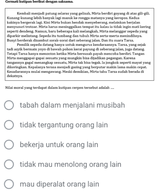 Cermati kutipan berikut dengan saksama.
Kembali menjadi patung selaras yang gelisah, Mirta berdiri goyang di atas gili-gili.
Kunang-kunang lebih banyak lagi masuk ke rongga matanya yang keropos. Kedua
kakinya bergerak lagi. Kini Mirta bukan hendak menyeberang, melainkan berjalan
menyusuri trotoar. Mirta harus meninggalkan tempat itu kalau ia tidak ingin mati kering
seperti dendeng. Namun, baru beberapa kali melangkah, Mirta melanggar sepeda yang
diparkir melintang. Sepeda itu tumbang dan tubuh Mirta serta-merta menindihnva.
Bunyi berderak disambut sorak-sorai dari seberang jalan. Dan itu suara Tarsa.
Pemilik sepeda datang hanya untuk mengurus kendaraannya. Tarsa, yang sejak
tadi asyik bermain yoyo di bawah pohon kerai payung di seberang jalan, juga datang.
Tetapi Tarsa hanya menonton ketika Mirta bersusah payah mencoba berdiri. Tangan
Mirta menggapai-gapai sesuatu yang mungkin bisa dijadikan pegangan. Karena
tangannya gagal menangkap sesuatu, Mirta tak bisa tegak. la jongkok seperti mayat yang
dikeringkan. Kepalanya terasa menjadi gasing yang berputar makin lama makin cepat.
Kesadarannya mulai mengawang. Meski demikian, Mirta tahu Tarsa sudah berada di
dekatnya.
Nilai moral yang terdapat dalam kutipan cerpen tersebut adalah ....
tabah dalam menjalani musibah
tidak tergantung orang lain
bekerja untuk orang lain
tidak mau menolong orang lain
mau diperalat orang lain