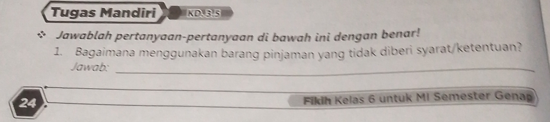 Tugas Mandiri KD. 3.5 
Jawablah pertanyaan-pertanyaan di bawah ini dengan benar! 
1. Bagaimana menggunakan barang pinjaman yang tidak diberi syarat/ketentuan? 
Jawab:_ 
24 
Fikih Kelas 6 untuk MI Semester Genap