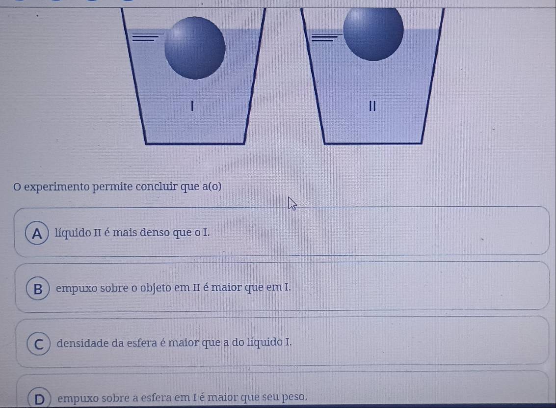 Ⅱ
O experimento permite concluir que a(o)
A ) líquido II é mais denso que o I.
B ) empuxo sobre o objeto em II é maior que em I.
C ) densidade da esfera é maior que a do líquido I.
D ) empuxo sobre a esfera em I é maior que seu peso.