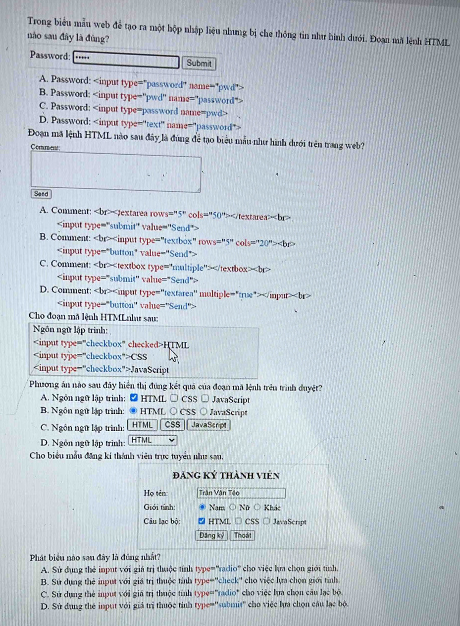 Trong biểu mẫu web để tạo ra một hộp nhập liệu nhưng bị che thông tin như hình dưới. Đoạn mã lệnh HTML
nào sau đây là đủng?
Password: Submit
A. Password:
B. Password:
C. Password:.
D. Password:
Đoạn mã lệnh HTML nào sau đây là đúng đễ tạo biểu mẫu như hình dưới trên trang web?
Comment:
Send
A. Comment:

B. Comment:

C. Comment:

D. Comment:

Cho đoạn mã lệnh HTMLnhư sau:
Ngôn ngữ lập trình:
HTML
CSS
JavaScript
Phương án nào sau đây hiển thị đúng kết quả của đoạn mã lệnh trên trình duyệt?
A. Ngôn ngữ lập trình:  * HTML → CSS → JavaScript
B. Ngôn ngữ lập trình: . HTML ○ CSS○ JavaScript
C. Ngôn ngữ lập trình: HTML css  JavaScript
D. Ngôn ngữ lập trình: HTML
Cho biểu mẫu đăng kí thành viên trực tuyển như sau.
đảng Ký thành viên
Họ tên: Trần Vân Tẻo
Giới tính: Nam ○ Nữ Khác
Câu lạc bộ: HTML □ CSS JavaScript
Đâng kỷ Thoát
Phát biểu nào sau đây là đúng nhất?
A. Sử dụng thẻ input với giá trị thuộc tính type="radio" cho việc lựa chọn giới tính.
B. Sứ dụng thẻ input với giá trị thuộc tính type="check" cho việc lựa chọn giới tính.
C. Sử dụng thẻ input với giá trị thuộc tính type="radio" cho việc lựa chọn cầu lạc bộ.
D. Sử dụng thẻ input với giá trị thuộc tính type=''submit' cho việc lựa chọn câu lạc bộ.