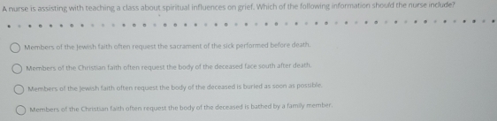 A nurse is assisting with teaching a class about spiritual influences on grief. Which of the following information should the nurse include?
Members of the Jewish faith often request the sacrament of the sick performed before death.
Members of the Christian faith often request the body of the deceased face south after death.
Members of the Jewish faith often request the body of the deceased is buried as soon as possible.
Members of the Christian faith often request the body of the deceased is bathed by a family member.