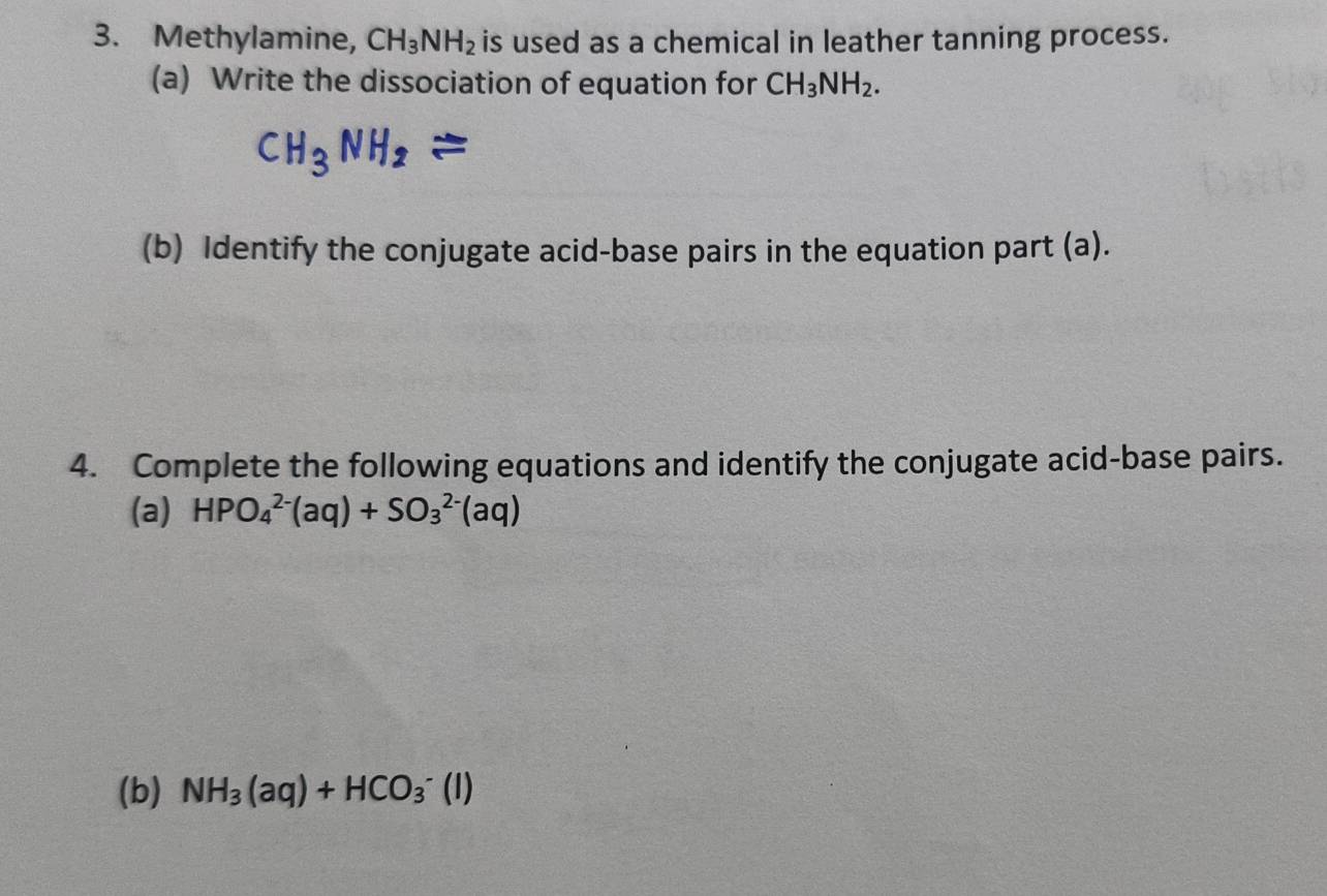 Methylamine, CH_3NH_2 is used as a chemical in leather tanning process. 
(a) Write the dissociation of equation for CH_3NH_2. 
(b) Identify the conjugate acid-base pairs in the equation part (a). 
4. Complete the following equations and identify the conjugate acid-base pairs. 
(a) HPO_4^((2-)(aq)+SO_3^(2-)(aq)
(b) NH_3)(aq)+HCO_3^-(l)