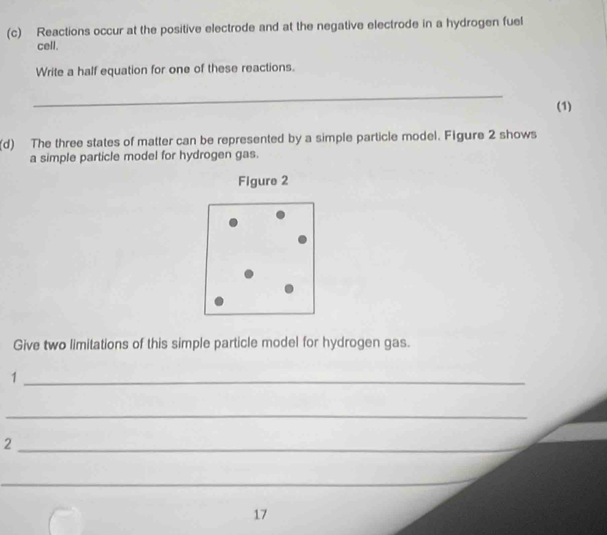 Reactions occur at the positive electrode and at the negative electrode in a hydrogen fuel 
cell. 
Write a half equation for one of these reactions. 
_ 
(1) 
(d) The three states of matter can be represented by a simple particle model. Figure 2 shows 
a simple particle model for hydrogen gas. 
Figure 2 
Give two limitations of this simple particle model for hydrogen gas. 
_1 
_ 
_2 
_ 
17