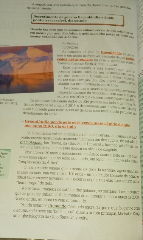 A seguir, leia uma notícia que trata do derretimento das geleiras
na Groenlândia.
Derretimento de gelo na Groenlândia atingiu
ponto irreversível, diz estudo
Degelo faz com que os oceanos subam cerca de um milímetro
em média por ano. Em julho, o gelo marinho polar atingiu s
menor extensão em 40 anos.
Por Reuters
15/08/2020
As camadas de gelo da Groenlândia encolhe
ram a um ponto irreversível, segundo dados publi-
cados nesta semana na revista científica  ature
Communications Earth & Environment
Esse derretimento já está fazendo com que os
oceanos subam cerca de um milímetro em média a
por ano, tornando a Groenlândia a maior responsa
vel por essa elevação. Em julho, o gelo marinho pela
atingiu sua menor extensão em 40 anos.  e c
De acordo com o estudo, o derretimento ocorre in
dependentemente da velocidade com que o mundo rado
reduz as emissões que causam o aquecimento global üner
m liulissat. Os cientistas estudaram dados de 234 geleiras em todo o território ár-  
dia, em 2018. tico ao longo de 34 anos, até 2018, e descobriram que a neve anual não era atd
mais suficiente para reabastecer as geleiras com neve e gelo perdidos no
derretimento do verão.
o pu
Groenlândia perde gelo sete vezes mais rápido do que
haze
nos anos 1990, diz estudo
 un
n13
'A Groenlândia vai ser o canário na mina de carvão, e o canário já está
praticamente morto neste momento”, afirmou um dos autores do estudo o
glaciologista Ian Howat, da Ohio State University, fazendo referência ao gē 
uso de pássaros em minas para indicar os níveis de oxigênio.
Nos últimos 30 anos, o aquecimento no Ártico ocorreu pelo menos duas gnc
los.
água vezes mais rápido que no resto do mundo, um fenômeno conhecido como
''amplificação do Ártico''.
a
as O novo estudo sugere que o manto de gelo do território agora ganhará let
massa apenas uma vez a cada 100 anos - um indicador sombrio de como é T
tre.
dificil fazer crescer novamente as geleiras depois que elas apresentam uma
“hemorragia” de gelo.
Ao estudar imagens de satélite das geleiras, os pesquisadores notaram
que as geleiras tinham 50% de chance de recuperar a massa antes de 2000.
Desde então, as chances vêm diminuindo.
“Ainda estamos drenando mais gelo agora do que o que foi ganho com
o acúmulo de neve em 'bons' anos”, disse a autora principal, Michalea King.
uma glaciologista da Ohio State University.