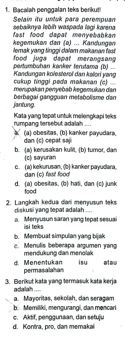 Bacalah penggalan teks berikut!
Selain itu untuk para perempuan
sebaiknya lebih waspada lagi karena
fast food dapat menyebabkan 
kegemukan dan (a) ... Kandungan
lemak yang tinggi dalam makanan fast
food juga dapat merangsang
pertumbuhan kanker terutama (b) ...
Kandungan kolesterol dan kalori yang
cukup tinggi pada makanan (c) ...
merupakan penyebab kegemukan dan
berbagai gangguan metabolisme dan
jantung.
Kata yang tepat untuk melengkapi teks
rumpang tersebut adalah ....
a、 (a) obesitas, (b) kanker payudara,
dan (c) cepat saji
b. (a) kerusakan kulit, (b) tumor, dan
(c) sayuran
c. (a) kekurusan, (b) kanker payudara,
dan (c) fast food
d. (a) obesitas, (b) hati, dan (c) junk
food
2. Langkah kedua dari menyusun teks
diskusi yang tepat adalah ....
a. Menyusun saran yang tepat sesuai
isi teks
b. Membuat simpulan yang bijak
c. Menulis beberapa argumen yang
mendukung dan menolak
d. Menentukan isu atau
permasalahan
3. Berikut kata yang termasuk kata kerja
adalah ....
a. Mayoritas, sekolah, dan seragam
b. Memiliki, mengurangi, dan mencari
c. Aktif, penggunaan, dan setuju
d. Kontra, pro, dan memakai