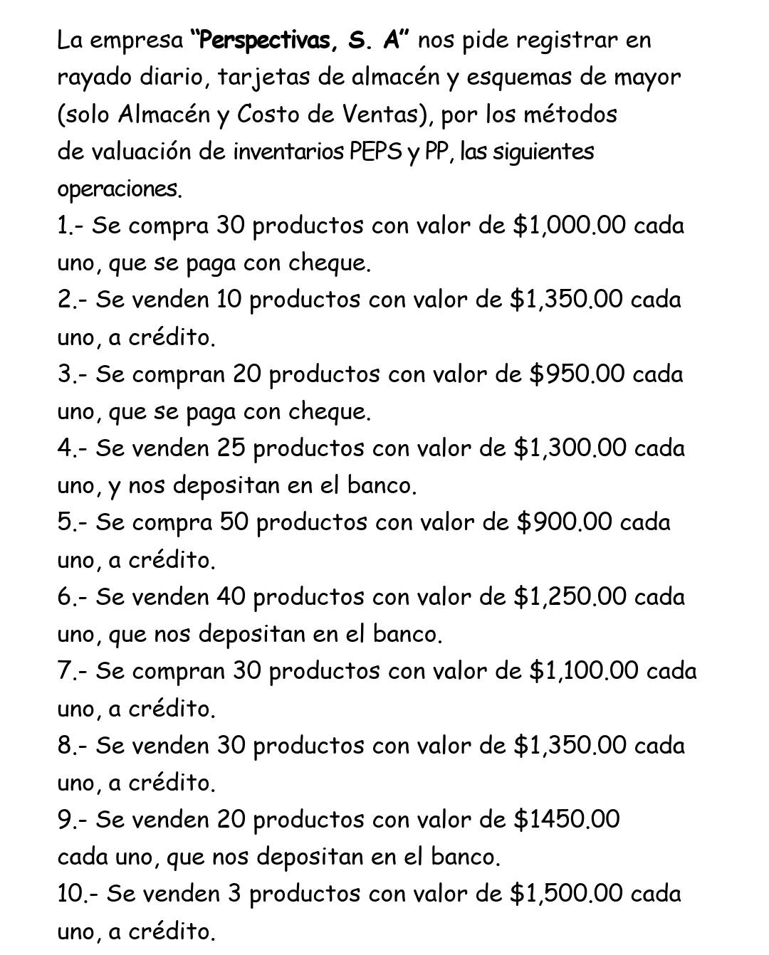 La empresa “Perspectivas, S. A” nos pide registrar en
rayado diario, tarjetas de almacén y esquemas de mayor
(solo Almacén y Costo de Ventas), por los métodos
de valuación de inventarios PEPS y PP, las siguientes
operaciones.
1.- Se compra 30 productos con valor de $1,000.00 cada
uno, que se paga con cheque.
2.- Se venden 10 productos con valor de $1,350.00 cada
uno, a crédito.
3.- Se compran 20 productos con valor de $950.00 cada
uno, que se paga con cheque.
4.- Se venden 25 productos con valor de $1,300.00 cada
uno, y nos depositan en el banco.
5.- Se compra 50 productos con valor de $900.00 cada
uno, a crédito.
6.- Se venden 40 productos con valor de $1,250.00 cada
uno, que nos depositan en el banco.
7.- Se compran 30 productos con valor de $1,100.00 cada
uno, a crédito.
8.- Se venden 30 productos con valor de $1,350.00 cada
uno, a crédito.
9.- Se venden 20 productos con valor de $1450.00
cada uno, que nos depositan en el banco.
10.- Se venden 3 productos con valor de $1,500.00 cada
uno, a crédito.