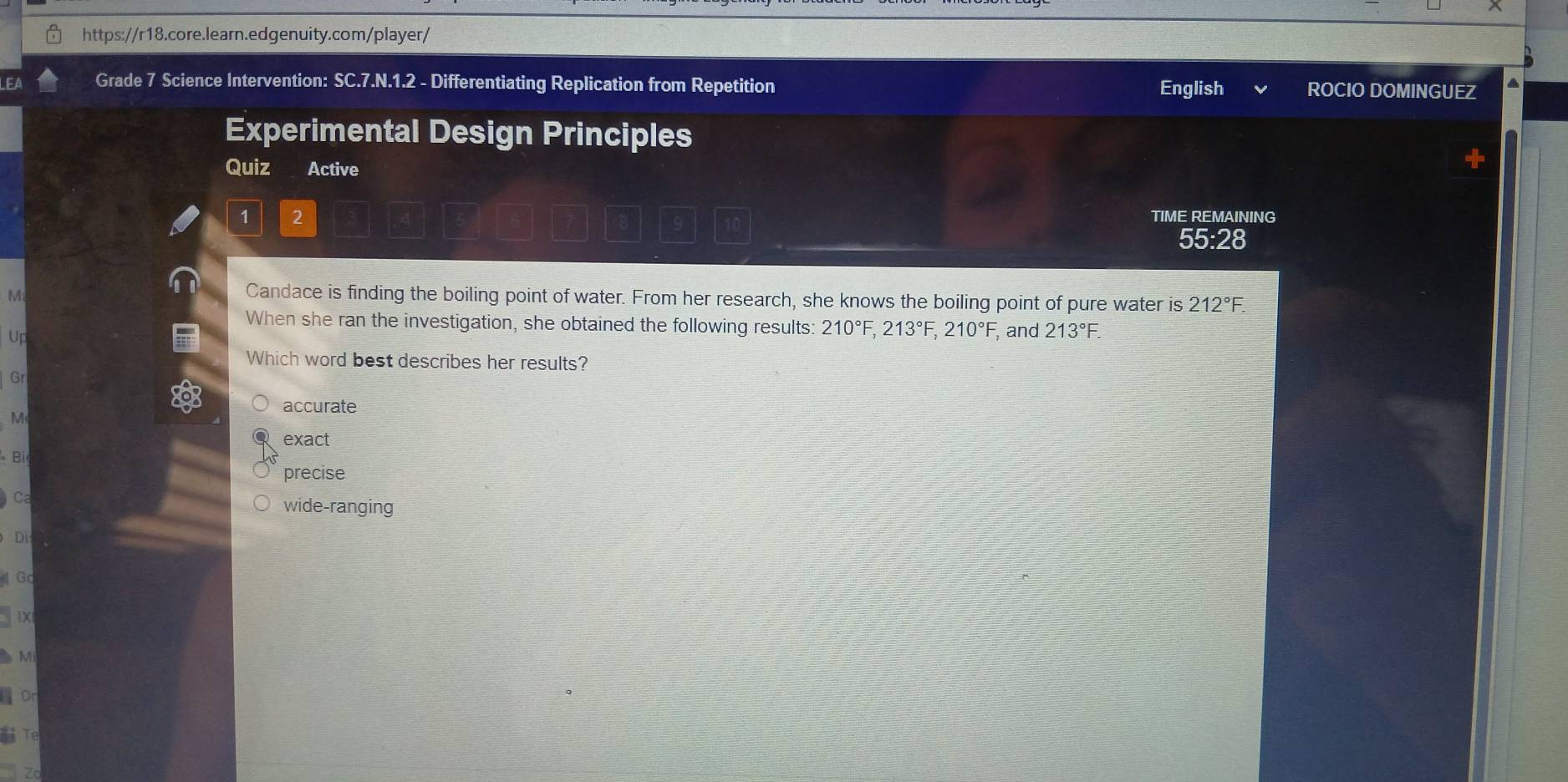 LEA Grade 7 Science Intervention: SC.7.N.1.2 - Differentiating Replication from Repetition English ROCIO DOMINGUEZ
Experimental Design Principles
Quiz Active
1 2 TIME REMAINING
55:28
M
Candace is finding the boiling point of water. From her research, she knows the boiling point of pure water is 212°
When she ran the investigation, she obtained the following results: 210°F, 213°F, 210°F, , and 213°F. 
Up
Which word best describes her results?
Gr
accurate
M
exact
Biệ
precise
Ca wide-ranging
Dis
Gc
IX
Mi
or
Te