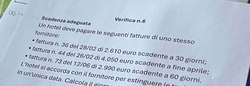 Og=1 Scadenza adeguata 
Verifica n. 6
Un hotel deve pagare le seguenti fatture di uno stesso 
fornitore: 
fattura n. 36 del 28/02 di 2.610 euro scadente a 30 giorni; 
fattura n. 44 del 26/02 di 4.050 euro scadente a fine aprile; 
fattura n. 73 del 12/06 di 2.990 euro scadente a 60 giorni. 
L’hotel si accorda con il fornitore per estinguere (n 
in un’unica data. Calcola il gior