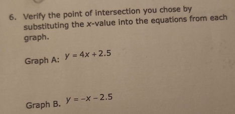 Verify the point of intersection you chose by
substituting the x -value into the equations from each
graph.
Graph A: y=4x+2.5
Graph B. y=-x-2.5