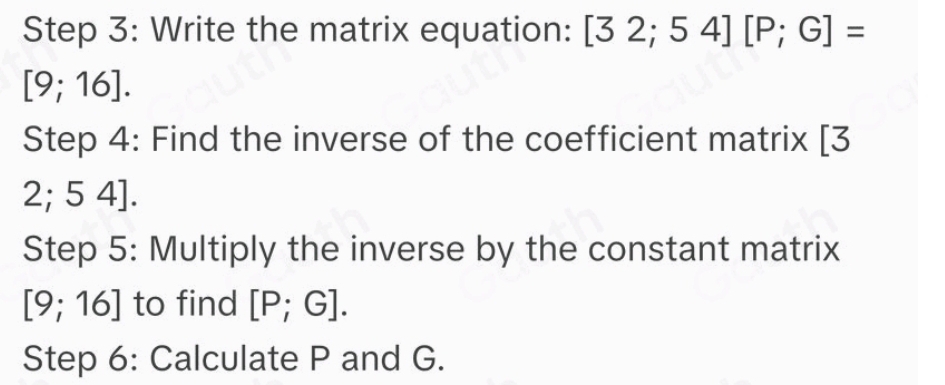 Write the matrix equation: [32;54][P;G]=
[9;16]. 
Step 4: Find the inverse of the coefficient matrix [3
2; 5 4]. 
Step 5: Multiply the inverse by the constant matrix
[9;16] to find [P;G]. 
Step 6: Calculate P and G.