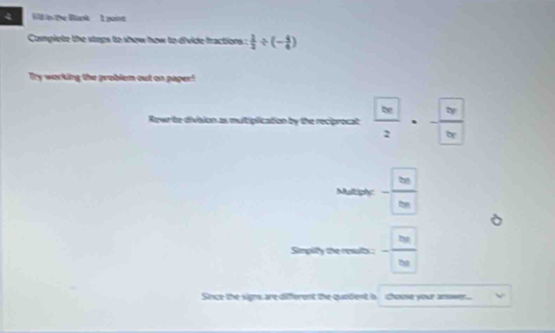 tp the Bart I point 
Camplete the stops to show how to divide fractions :  1/2 / (- 4/6 )
Try working the problem out on paper! 
Rewr te division as muliplication by the reciprocat frac  bc2· frac  bc bc
Mellible- □ /□  
Simpiify the result : - □ □ /□ □  
Since the signs are different the quetient b. chouse your anowen..