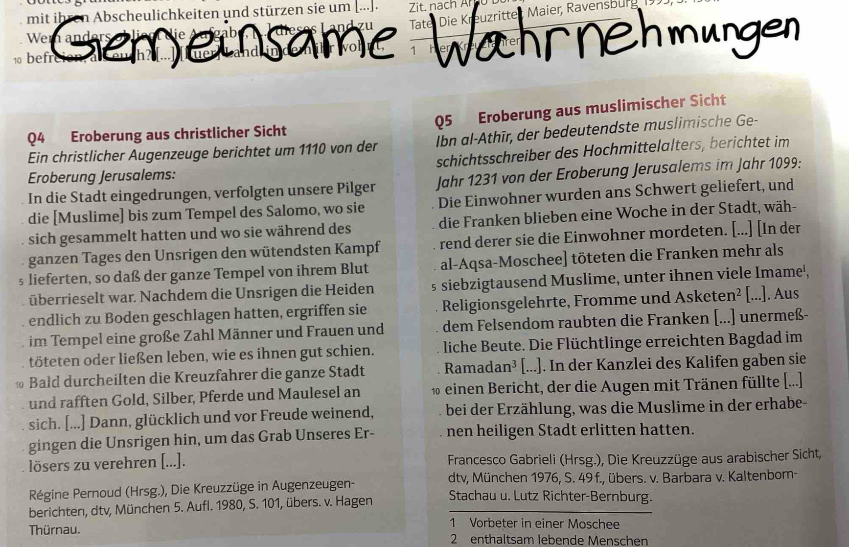 mit ihren Abscheulichkeiten und stürzen sie um [...]. Zit. nach Ar u t
10 befr same Tate, Die Kreuzrittet Maier, Ravensburg
Wen Wahrnehmungen
1 H
Q5 Eroberung aus muslimischer Sicht
Ibn al-Athīr, der bedeutendste muslimische Ge-
Q4 Eroberung aus christlicher Sicht
schichtsschreiber des Hochmittelalters, berichtet im
Ein christlicher Augenzeuge berichtet um 1110 von der
Eroberung Jerusalems:
In die Stadt eingedrungen, verfolgten unsere Pilger Jahr 1231 von der Eroberung Jerusalems im Jahr 1099:
die [Muslime] bis zum Tempel des Salomo, wo sie Die Einwohner wurden ans Schwert geliefert, und
sich gesammelt hatten und wo sie während des die Franken blieben eine Woche in der Stadt, wäh-
ganzen Tages den Unsrigen den wütendsten Kampf rend derer sie die Einwohner mordeten. [...] [In der
§ lieferten, so daß der ganze Tempel von ihrem Blut al-Aqsa-Moschee] töteten die Franken mehr als
überrieselt war. Nachdem die Unsrigen die Heiden § siebzigtausend Muslime, unter ihnen viele Imame',
endlich zu Boden geschlagen hatten, ergriffen sie Religionsgelehrte, Fromme und Asketen² | [...]. Aus
im Tempel eine große Zahl Männer und Frauen und dem Felsendom raubten die Franken [...] unermeß-
töteten oder ließen leben, wie es ihnen gut schien. liche Beute. Die Flüchtlinge erreichten Bagdad im
Bald durcheilten die Kreuzfahrer die ganze Stadt Ramadan³ [...]. In der Kanzlei des Kalifen gaben sie
und rafften Gold, Silber, Pferde und Maulesel an  10 einen Bericht, der die Augen mit Tränen füllte [...]
sich. [...] Dann, glücklich und vor Freude weinend, bei der Erzählung, was die Muslime in der erhabe-
gingen die Unsrigen hin, um das Grab Unseres Er-
nen heiligen Stadt erlitten hatten.
lösers zu verehren [...].  Francesco Gabrieli (Hrsg.), Die Kreuzzüge aus arabischer Sicht,
dtv, München 1976, S. 49 f., übers. v. Barbara v. Kaltenborn-
Régine Pernoud (Hrsg.), Die Kreuzzüge in Augenzeugen- Stachau u. Lutz Richter-Bernburg.
berichten, dtv, München 5. Aufl. 1980, S. 101, übers. v. Hagen
Thürnau.
1 Vorbeter in einer Moschee
2 enthaltsam lebende Menschen